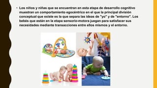 • Los niños y niñas que se encuentran en esta etapa de desarrollo cognitivo
muestran un comportamiento egocéntrico en el que la principal división
conceptual que existe es la que separa las ideas de "yo" y de "entorno". Los
bebés que están en la etapa sensorio-motora juegan para satisfacer sus
necesidades mediante transacciones entre ellos mismos y el entorno.
 
