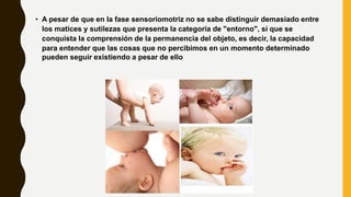 • A pesar de que en la fase sensoriomotriz no se sabe distinguir demasiado entre
los matices y sutilezas que presenta la categoría de "entorno", sí que se
conquista la comprensión de la permanencia del objeto, es decir, la capacidad
para entender que las cosas que no percibimos en un momento determinado
pueden seguir existiendo a pesar de ello
 