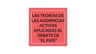 LAS TEORÍAS DE
LAS AUDIENCIAS
ACTIVAS
APLICADAS AL
DEBATE DE
‘’EL PAÍS’’
 