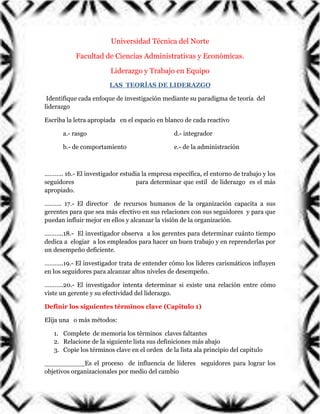 Universidad Técnica del Norte
Facultad de Ciencias Administrativas y Económicas.
Liderazgo y Trabajo en Equipo
LAS TEORÍAS DE LIDERAZGO
Identifique cada enfoque de investigación mediante su paradigma de teoría del
liderazgo
Escriba la letra apropiada en el espacio en blanco de cada reactivo
a.- rasgo

d.- integrador

b.- de comportamiento

e.- de la administración

……….. 16.- El investigador estudia la empresa específica, el entorno de trabajo y los
seguidores
para determinar que estil de liderazgo es el más
apropiado.
………. 17.- El director de recursos humanos de la organización capacita a sus
gerentes para que sea más efectivo en sus relaciones con sus seguidores y para que
puedan influir mejor en ellos y alcanzar la visión de la organización.
………..18.- El investigador observa a los gerentes para determinar cuánto tiempo
dedica a elogiar a los empleados para hacer un buen trabajo y en reprenderlas por
un desempeño deficiente.
………..19.- El investigador trata de entender cómo los líderes carismáticos influyen
en los seguidores para alcanzar altos niveles de desempeño.
………..20.- El investigador intenta determinar si existe una relación entre cómo
viste un gerente y su efectividad del liderazgo.
Definir los siguientes términos clave (Capitulo 1)
Elija una o más métodos:
1. Complete de memoria los términos claves faltantes
2. Relacione de la siguiente lista sus definiciones más abajo
3. Copie los términos clave en el orden de la lista ala principio del capitulo
__________Es el proceso de influencia de líderes seguidores para lograr los
objetivos organizacionales por medio del cambio

 