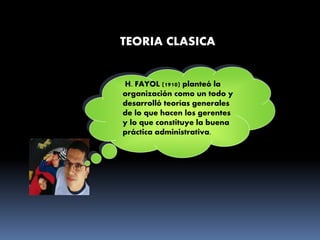 TEORIA CLASICA
H. FAYOL (1910) planteó la
organización como un todo y
desarrolló teorías generales
de lo que hacen los gerentes
y lo que constituye la buena
práctica administrativa.
 