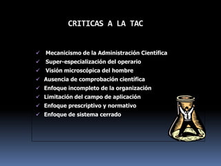 CRITICAS A LA TAC
 Mecanicismo de la Administración Científica
 Super-especialización del operario
 Visión microscópica del hombre
 Ausencia de comprobación científica
 Enfoque incompleto de la organización
 Limitación del campo de aplicación
 Enfoque prescriptivo y normativo
 Enfoque de sistema cerrado
 