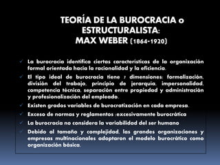 TEORÍA DE LA BUROCRACIA o
ESTRUCTURALISTA:
MAX WEBER (1864-1920)
 La burocracia identifica ciertas características de la organización
formal orientada hacia la racionalidad y la eficiencia.
 El tipo ideal de burocracia tiene 7 dimensiones: formalización,
división del trabajo, principio de jerarquía, impersonalidad,
competencia técnica, separación entre propiedad y administración
y profesionalización del empleado.
 Existen grados variables de burocratización en cada empresa.
 Exceso de normas y reglamentos :excesivamente burocrática
 La burocracia no considera la variabilidad del ser humano
 Debido al tamaño y complejidad, las grandes organizaciones y
empresas multinacionales adoptaron el modelo burocrático como
organización básica.
 