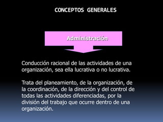 CONCEPTOS GENERALES
Administración
Conducción racional de las actividades de una
organización, sea ella lucrativa o no lucrativa.
Trata del planeamiento, de la organización, de
la coordinación, de la dirección y del control de
todas las actividades diferenciadas, por la
división del trabajo que ocurre dentro de una
organización.
 