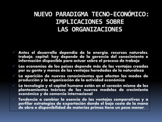 NUEVO PARADIGMA TECNO-ECONÓMICO:
IMPLICACIONES SOBRE
LAS ORGANIZACIONES
 Antes el desarrollo dependía de la energía, recursos naturales,
trabajo, capital; hoy depende de la gerencia del conocimiento e
información disponible para actuar sobre el proceso de trabajo
 Las economías de los países depende más de las ventajas creadas
por su gente y menos de las ventajas heredadas de la naturaleza
 La aparición de nuevos conocimientos que afectan los modos de
producción y la organización de la actividad económica
 La tecnología y el capital humano están en el corazón mismo de los
planteamientos teóricos de los nuevos modelos de crecimiento
económico y de comercio internacional
 Tendencia a cambiar la esencia de las ventajas comparativas y a
perfilar estrategias de exportación donde el bajo costo de la mano
de obra o disponibilidad de materias primas tiene un peso menor.
 