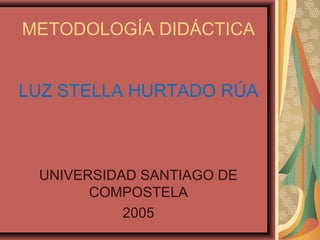 METODOLOGÍA DIDÁCTICA
LUZ STELLA HURTADO RÚA
UNIVERSIDAD SANTIAGO DE
COMPOSTELA
2005
 