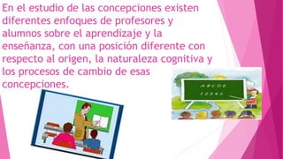 En el estudio de las concepciones existen
diferentes enfoques de profesores y
alumnos sobre el aprendizaje y la
enseñanza, con una posición diferente con
respecto al origen, la naturaleza cognitiva y
los procesos de cambio de esas
concepciones.
 