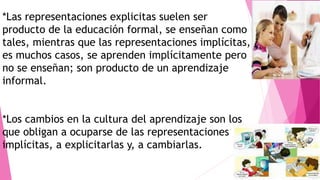 *Las representaciones explicitas suelen ser
producto de la educación formal, se enseñan como
tales, mientras que las representaciones implícitas,
es muchos casos, se aprenden implícitamente pero
no se enseñan; son producto de un aprendizaje
informal.
*Los cambios en la cultura del aprendizaje son los
que obligan a ocuparse de las representaciones
implícitas, a explicitarlas y, a cambiarlas.
 