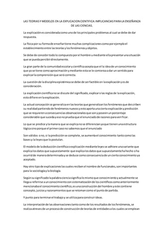 LAS TEORIASY MODELOS EN LA EXPLICACION CIENTIFICA:IMPLICANCIASPARA LA ENSEÑANZA
DE LAS CIENCIAS.
La explicaciónesconsideradacomounode losprincipalesproblemasal cual se debe de dar
respuesta.
La físicapor su formade enseñartiene muchas complicacionescomoporejemploel
establecimientoentre lasteoríasylosfenómenosyobjetos.
Se debe de concebirtodolo compuestoporel hombre umediante ellapresentarunasituación
que se puedapercibirdirectamente.
La gran parte de la comunidadescolarycientíficaaceptaque el la ideade unconocimiento
que ya se tiene comoaproximaciónymediante estase le comienzaadar un sentidopara
explicarlacomprensiónque será correcta.
La cuestiónde ladisciplinaepistémicase debe de serfactible en laexplicaciónyesde
consideración.
La explicacióncientíficanose discute del significado,explicarolasreglasde laexplicación,
estodifiere enlaexplicación.
La actual concepciónse generalizaenlasteoríasque generalizanlosfenómenosque describen
su realidadpartiendode fenómenosnuevosyestoaportaunacierta explicaciónypredicción
que se requierenaconsecuenciasobservacionalesque sonyposeenunporcentaje
considerable que sucedayesonopruebaque el enunciadode razonesparaverificar.
Lo que se predice ylamanera que se explicanose diferencianyaque tienenunaestructura
lógicasinoporque el primercasono sabemosque el enunciado
Son válidos ono,si lapredicciónse complete,se aumentael conocimiento tantocomolas
basesy la leyesque lopostulan.
El modelode ladeduccióncientíficaoexplicaciónmedianteleyesse adhiere unavariante que
explicalosdatosque supuestamente que explicalosdatosque supuestamentehahecho oha
ocurridde maneradeterminadayse deduce comoconsecuenciade unciertoconocimientoya
aceptado.
Hay otro tipode explicacioneslascualesrecibenel nombre de funcionales,sonimportantes
para la sociologíayla biología.
Segúnsusignificadolapalabracienciasignificalomismoque conocimientoyactualmente se
llegaa referirse aunconocimientoconsistematizaciónde loscientíficoscomoanteriormente
mencionabael conocimientocientífico,esunaconstruccióndel hombre yeste contiene
concepto,juiciosyrazonamientosque se retomancomo el puntode partida.
Y punto para terminarel trabajoy se utilizaparaconstruirideas.
La interpretaciónde lasobservacionestantocomode losresultadosde losfenómenos,se
realizaatrevesde unprocesode construcciónde teoríasde entidadesalos cualesse emplean
 