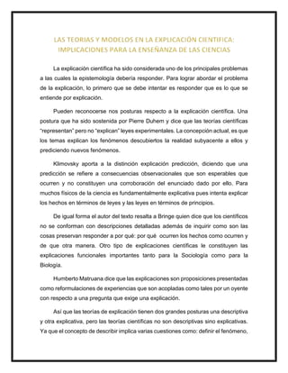 La explicación científica ha sido considerada uno de los principales problemas
a las cuales la epistemología debería responder. Para lograr abordar el problema
de la explicación, lo primero que se debe intentar es responder que es lo que se
entiende por explicación.
Pueden reconocerse nos posturas respecto a la explicación científica. Una
postura que ha sido sostenida por Pierre Duhem y dice que las teorías científicas
“representan” pero no “explican” leyes experimentales. La concepción actual, es que
los temas explican los fenómenos descubiertos la realidad subyacente a ellos y
prediciendo nuevos fenómenos.
Klimovsky aporta a la distinción explicación predicción, diciendo que una
predicción se refiere a consecuencias observacionales que son esperables que
ocurren y no constituyen una corroboración del enunciado dado por ello. Para
muchos físicos de la ciencia es fundamentalmente explicativa pues intenta explicar
los hechos en términos de leyes y las leyes en términos de principios.
De igual forma el autor del texto resalta a Bringe quien dice que los científicos
no se conforman con descripciones detalladas además de inquirir como son las
cosas preservan responder a por qué: por qué ocurren los hechos como ocurren y
de que otra manera. Otro tipo de explicaciones científicas le constituyen las
explicaciones funcionales importantes tanto para la Sociología como para la
Biología.
Humberto Matruana dice que las explicaciones son proposiciones presentadas
como reformulaciones de experiencias que son acopladas como tales por un oyente
con respecto a una pregunta que exige una explicación.
Así que las teorías de explicación tienen dos grandes posturas una descriptiva
y otra explicativa, pero las teorías científicas no son descriptivas sino explicativas.
Ya que el concepto de describir implica varias cuestiones como: definir el fenómeno,
 