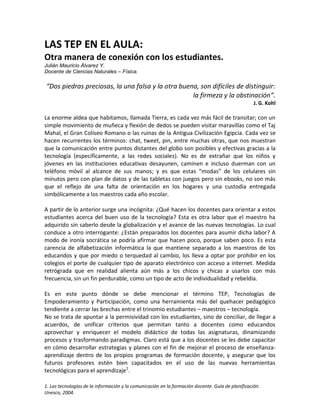 LAS TEP EN EL AULA:
Otra manera de conexión con los estudiantes.
Julián Mauricio Álvarez Y.
Docente de Ciencias Naturales – Física.

“Dos piedras preciosas, la una falsa y la otra buena, son difíciles de distinguir:
                                                   la firmeza y la obstinación”.
                                                                                                   J. G. Kohl

La enorme aldea que habitamos, llamada Tierra, es cada vez más fácil de transitar; con un
simple movimiento de muñeca y flexión de dedos se pueden visitar maravillas como el Taj
Mahal, el Gran Coliseo Romano o las ruinas de la Antigua Civilización Egipcia. Cada vez se
hacen recurrentes los términos: chat, tweet, pin, entre muchas otras, que nos muestran
que la comunicación entre puntos distantes del globo son posibles y efectivas gracias a la
tecnología (específicamente, a las redes sociales). No es de extrañar que los niños y
jóvenes en las instituciones educativas desayunen, caminen e incluso duerman con un
teléfono móvil al alcance de sus manos; y es que estas “modas” de los celulares sin
minutos pero con plan de datos y de las tabletas con juegos pero sin ebooks, no son más
que el reflejo de una falta de orientación en los hogares y una custodia entregada
simbólicamente a los maestros cada año escolar.

A partir de lo anterior surge una incógnita: ¿Qué hacen los docentes para orientar a estos
estudiantes acerca del buen uso de la tecnología? Esta es otra labor que el maestro ha
adquirido sin saberlo desde la globalización y el avance de las nuevas tecnologías. Lo cual
conduce a otro interrogante: ¿Están preparados los docentes para asumir dicha labor? A
modo de ironía socrática se podría afirmar que hacen poco, porque saben poco. Es esta
carencia de alfabetización informática la que mantiene separado a los maestros de los
educandos y que por miedo o terquedad al cambio, los lleva a optar por prohibir en los
colegios el porte de cualquier tipo de aparato electrónico con acceso a internet. Medida
retrógrada que en realidad alienta aún más a los chicos y chicas a usarlos con más
frecuencia, sin un fin perdurable, como un tipo de acto de individualidad y rebeldía.

Es en este punto dónde se debe mencionar el término TEP, Tecnologías de
Empoderamiento y Participación, como una herramienta más del quehacer pedagógico
tendiente a cerrar las brechas entre el trinomio estudiantes – maestros – tecnología.
No se trata de apuntar a la permisividad con los estudiantes, sino de conciliar, de llegar a
acuerdos, de unificar criterios que permitan tanto a docentes como educandos
aprovechar y enriquecer el modelo didáctico de todas las asignaturas, dinamizando
procesos y trasformando paradigmas. Claro está que a los docentes se les debe capacitar
en cómo desarrollar estrategias y planes con el fin de mejorar el proceso de enseñanza-
aprendizaje dentro de los propios programas de formación docente, y asegurar que los
futuros profesores estén bien capacitados en el uso de las nuevas herramientas
tecnológicas para el aprendizaje1.

1. Las tecnologías de la información y la comunicación en la formación docente. Guía de planificación.
Unesco, 2004.
 