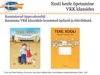 Eesti keele õpetamine
VKK klassides
Kasutatavad õppevahendid:
Kasutame VKK klassidele koostatud õpikuid ja töövihikuid.
* “Tere, kool!” Maire Kebbinau, Ene Kurme, Riina Popov, Meerike Pääru, Nonna Meltsas. Keelekümbluskeskus,Tallinn. 2001
 