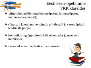 Eesti keele õpetamine
VKK klassides
❖ Ainevaheline lõiming (loodusõpetus, inimeseõpetus,
matemaatika, kunst);
❖ sõnavara laiendamine toimub piltide abil ja varemõpitud
teadmiste põhjal;
❖ hommikuring õppimisele häälestamiseks ja meeleolu
loomiseks;
❖ rääkivad seinad õpilastele toetamiseks.
 