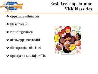 Eesti keele õpetamine
VKK klassides
❖ õppimine rühmades
❖ klassireeglid
❖ rutiintegevused
❖ aktiivõppe meetodid
❖ üks õpetaja , üks keel
❖ õpetaja on suunaja rollis
 