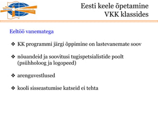 Eesti keele õpetamine
VKK klassides
Eeltöö vanematega
❖ KK programmi järgi õppimine on lastevanemate soov
❖ nõuandeid ja soovitusi tugispetsialistide poolt
(psühholoog ja logopeed)
❖ arenguvestlused
❖ kooli sisseastumise katseid ei tehta
 