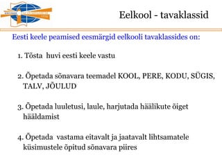 Eelkool - tavaklassid
Eesti keele peamised eesmärgid eelkooli tavaklassides on:
1. Tõsta huvi eesti keele vastu
2. Õpetada sõnavara teemadel KOOL, PERE, KODU, SÜGIS,
TALV, JÕULUD
3. Õpetada luuletusi, laule, harjutada häälikute õiget
hääldamist
4. Õpetada vastama eitavalt ja jaatavalt lihtsamatele
küsimustele õpitud sõnavara piires
 