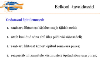 Eelkool -tavaklassid
Oodatavad õpitulemused:
1. saab aru lihtsatest käsklustest ja täidab neid;
1. otsib kuuldud sõna abil üles pildi või sõnasedeli;
1. saab aru lihtsast kõnest õpitud sõnavara piires;
1. reageerib lihtsamatele küsimustele õpitud sõnavara piires;
 