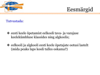 Eesmärgid
Tutvustada:
❖ eesti keele õpetamist eelkooli tava- ja varajase
keelekümbluse klassides ning algkoolis;
❖ eelkooli ja algkooli eesti keele õpetajate ootusi lastelt
(mida peaks laps kooli tulles oskama?)
 