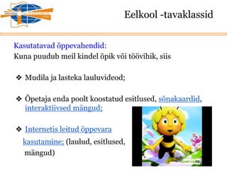 Eelkool -tavaklassid
Kasutatavad õppevahendid:
Kuna puudub meil kindel õpik või töövihik, siis
❖ Mudila ja lasteka lauluvideod;
❖ Õpetaja enda poolt koostatud esitlused, sõnakaardid,
interaktiivsed mängud;
❖ Internetis leitud õppevara
kasutamine; (laulud, esitlused,
mängud)
 