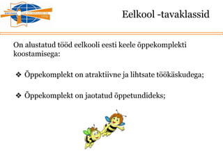 Eelkool -tavaklassid
On alustatud tööd eelkooli eesti keele õppekomplekti
koostamisega:
❖ Õppekomplekt on atraktiivne ja lihtsate töökäskudega;
❖ Õppekomplekt on jaotatud õppetundideks;
 
