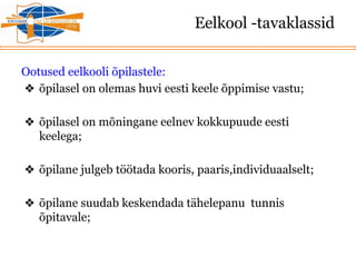Eelkool -tavaklassid
Ootused eelkooli õpilastele:
❖ õpilasel on olemas huvi eesti keele õppimise vastu;
❖ õpilasel on mõningane eelnev kokkupuude eesti
keelega;
❖ õpilane julgeb töötada kooris, paaris,individuaalselt;
❖ õpilane suudab keskendada tähelepanu tunnis
õpitavale;
 
