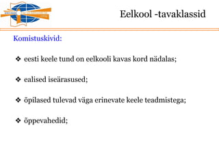 Eelkool -tavaklassid
Komistuskivid:
❖ eesti keele tund on eelkooli kavas kord nädalas;
❖ ealised iseärasused;
❖ õpilased tulevad väga erinevate keele teadmistega;
❖ õppevahedid;
 