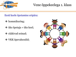 Vene õppekeelega 1. klass
Eesti keele õpetamise eripära:
❖ hommikuring;
❖ üks õpetaja = üks keel;
❖ rääkivad seinad;
❖ VKK õpevahendid;
 