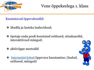 Vene õppekeelega 1. klass
Kasutatavad õppevahendid:
❖ Mudila ja lasteka lauluvideod;
❖ õpetaja enda poolt koostatud esitlused, sõnakaardid,
interaktiivsed mängud;
❖ aktiivõppe meetodid
❖ Internetist leitud õppevara kasutamine; (laulud,
esitlused, mängud)
 