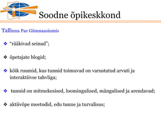 Soodne õpikeskkond
Tallinna Pae Gümnaasiumis
❖ “rääkivad seinad”;
❖ õpetajate blogid;
❖ kõik ruumid, kus tunnid toimuvad on varustatud arvuti ja
interaktiivse tahvliga;
❖ tunnid on mitmekesised, loomingulised, mängulised ja arendavad;
❖ aktiivõpe meetodid, edu tunne ja turvalisus;
 
