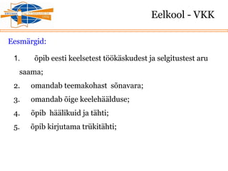 Eelkool - VKK
Eesmärgid:
1. õpib eesti keelsetest töökäskudest ja selgitustest aru
saama;
2. omandab teemakohast sõnavara;
3. omandab õige keelehäälduse;
4. õpib häälikuid ja tähti;
5. õpib kirjutama trükitähti;
 