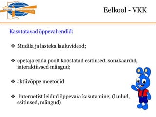 Eelkool - VKK
Kasutatavad õppevahendid:
❖ Mudila ja lasteka lauluvideod;
❖ õpetaja enda poolt koostatud esitlused, sõnakaardid,
interaktiivsed mängud;
❖ aktiivõppe meetodid
❖ Internetist leidud õppevara kasutamine; (laulud,
esitlused, mängud)
 