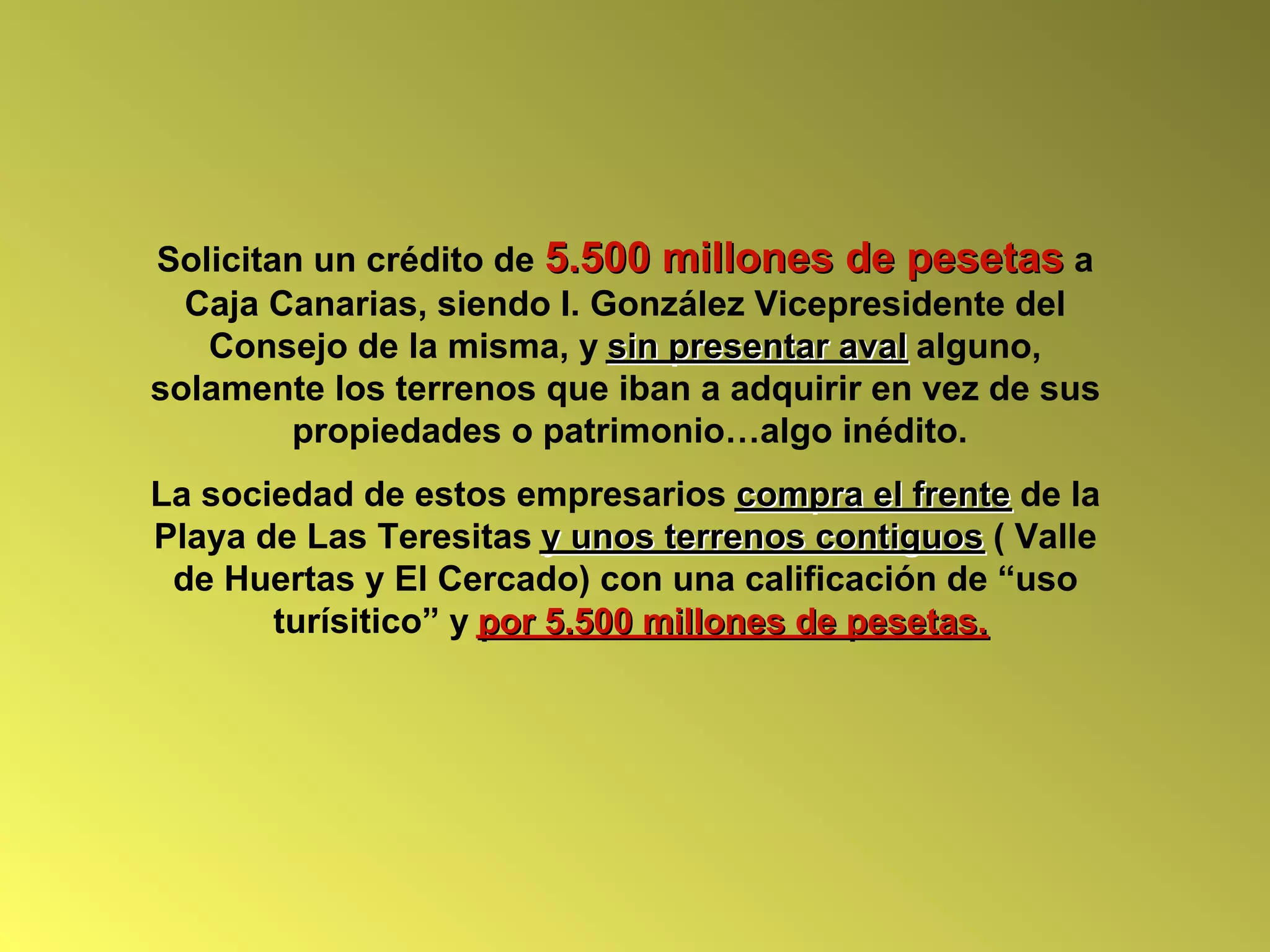 Solicitan un crédito de 5.500 millones de pesetas a
  Caja Canarias, siendo I. González Vicepresidente del
   Consejo de la misma, y sin presentar aval alguno,
solamente los terrenos que iban a adquirir en vez de sus
        propiedades o patrimonio…algo inédito.
La sociedad de estos empresarios compra el frente de la
Playa de Las Teresitas y unos terrenos contiguos ( Valle
 de Huertas y El Cercado) con una calificación de “uso
       turísitico” y por 5.500 millones de pesetas.
 