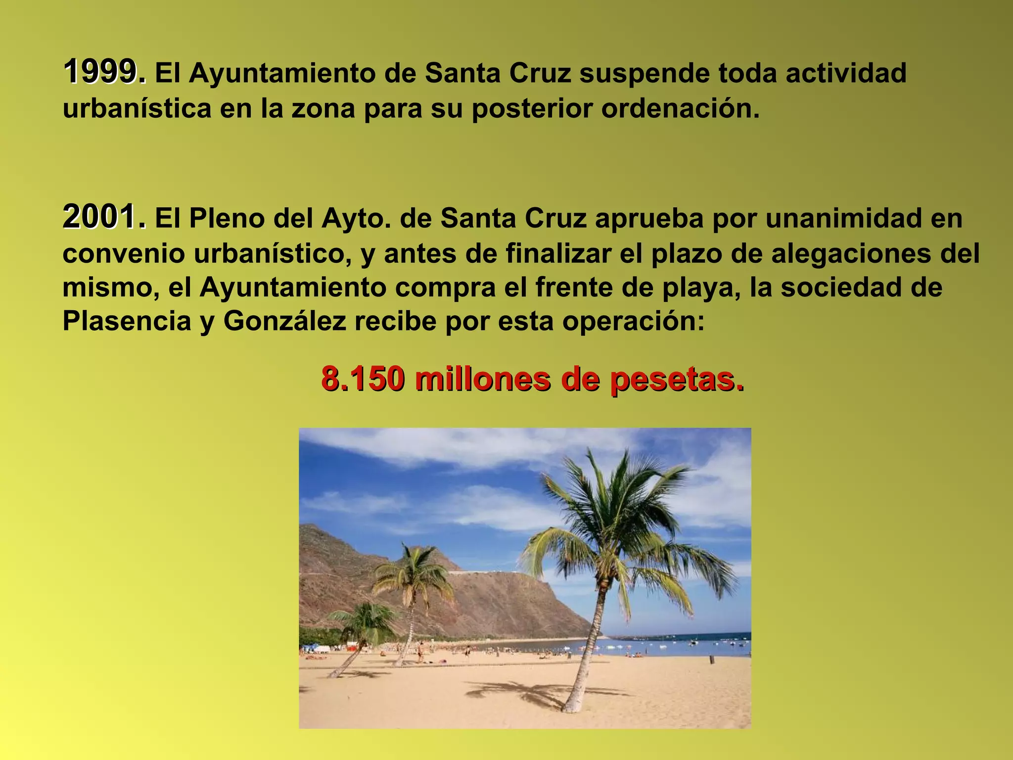 1999. El Ayuntamiento de Santa Cruz suspende toda actividad
urbanística en la zona para su posterior ordenación.


2001. El Pleno del Ayto. de Santa Cruz aprueba por unanimidad en
convenio urbanístico, y antes de finalizar el plazo de alegaciones del
mismo, el Ayuntamiento compra el frente de playa, la sociedad de
Plasencia y González recibe por esta operación:

                   8.150 millones de pesetas.
 