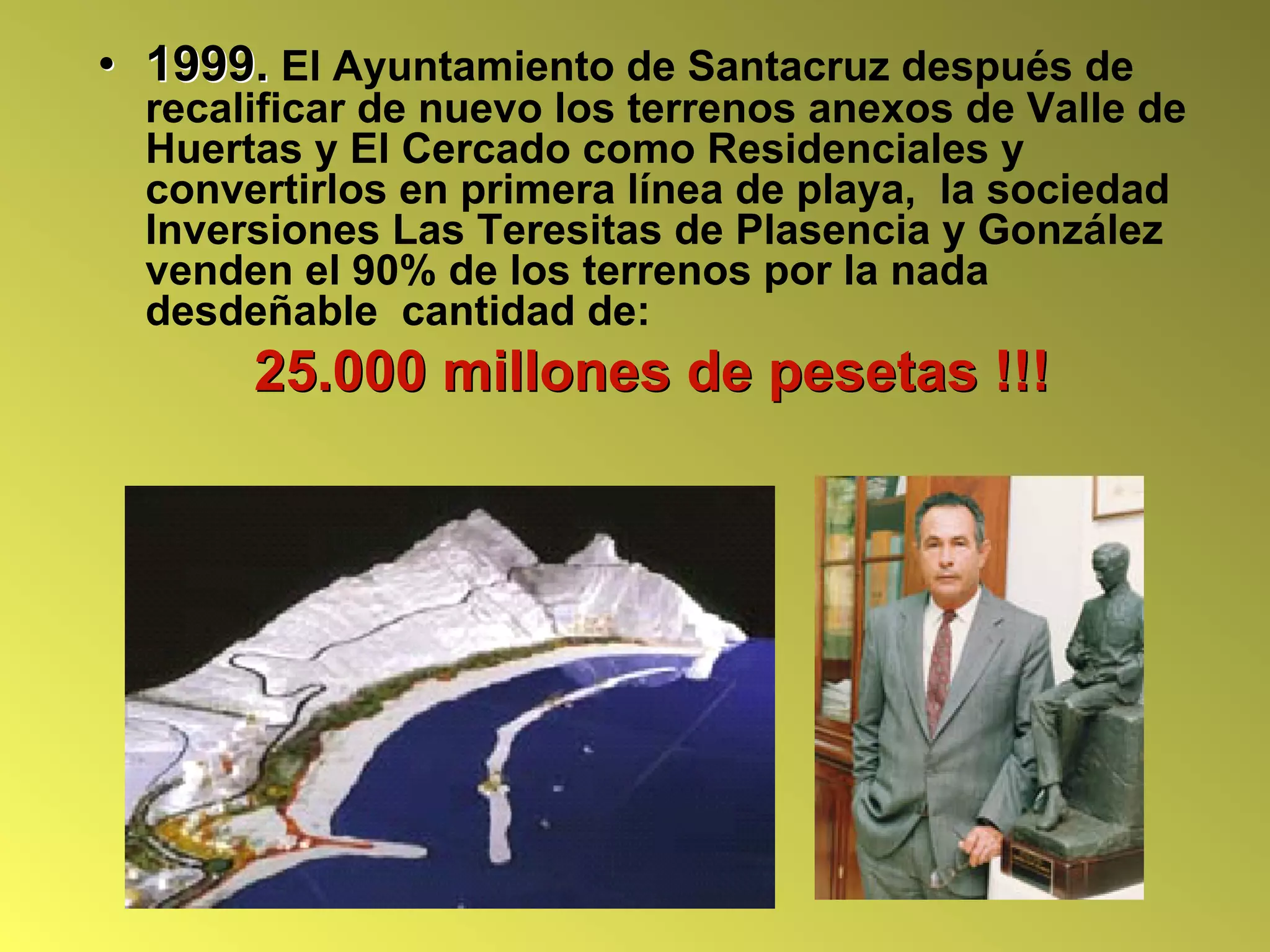 • 1999. El Ayuntamiento de Santacruz después de
  recalificar de nuevo los terrenos anexos de Valle de
  Huertas y El Cercado como Residenciales y
  convertirlos en primera línea de playa, la sociedad
  Inversiones Las Teresitas de Plasencia y González
  venden el 90% de los terrenos por la nada
  desdeñable cantidad de:
       25.000 millones de pesetas !!!
 