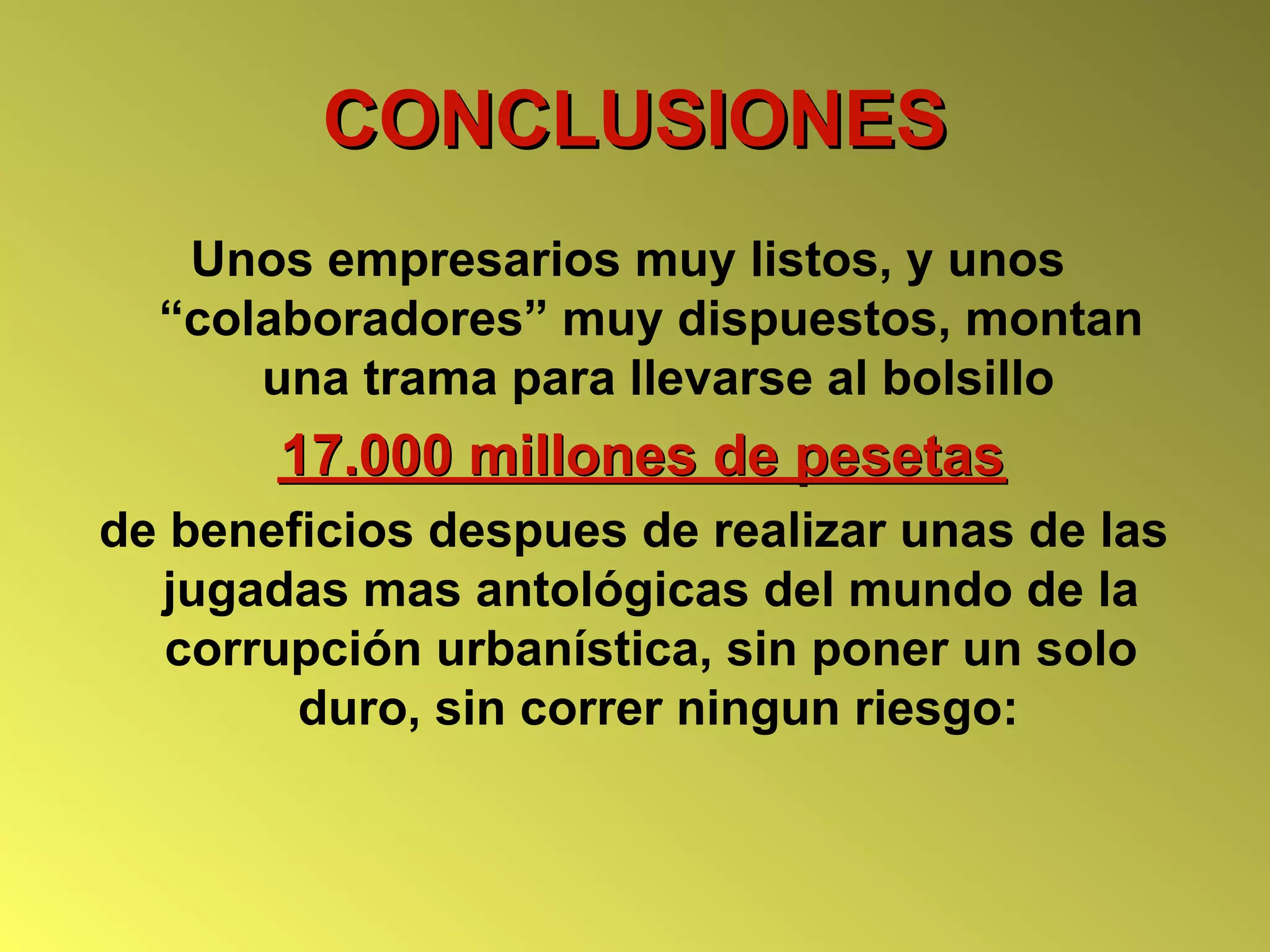 CONCLUSIONES
   Unos empresarios muy listos, y unos
  “colaboradores” muy dispuestos, montan
      una trama para llevarse al bolsillo
       17.000 millones de pesetas
de beneficios despues de realizar unas de las
  jugadas mas antológicas del mundo de la
   corrupción urbanística, sin poner un solo
        duro, sin correr ningun riesgo:
 