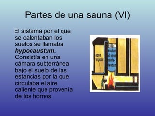 Partes de una sauna (VI)
El sistema por el que
se calentaban los
suelos se llamaba
hypocaustum.
Consistía en una
cámara subterránea
bajo el suelo de las
estancias por la que
circulaba el aire
caliente que provenía
de los hornos
 
