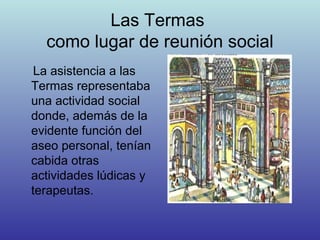 Las Termas
como lugar de reunión social
La asistencia a las
Termas representaba
una actividad social
donde, además de la
evidente función del
aseo personal, tenían
cabida otras
actividades lúdicas y
terapeutas.
 