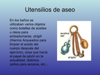 Utensilios de aseo
En los baños se
utilizaban varios objetos
como botellas de aceites
u oleos para
embadurnarse, strigili
(Hierros Arqueados para
limpiar el aceite del
cuerpo después del
ejercicio), sosa que hacía
el papel de jabón en la
actualidad, distintos
paños para secarse, etc...
 