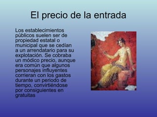 El precio de la entrada
Los establecimientos
públicos suelen ser de
propiedad estatal o
municipal que se cedían
a un arrendatario para su
explotación. Se cobraba
un módico precio, aunque
era común que algunos
personajes influyentes
corrieran con los gastos
durante un periodo de
tiempo, convirtiéndose
por consiguientes en
gratuitas
 