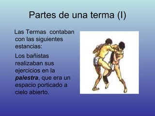 Partes de una terma (I)
Las Termas contaban
con las siguientes
estancias:
Los bañistas
realizaban sus
ejercicios en la
palestra, que era un
espacio porticado a
cielo abierto.
 