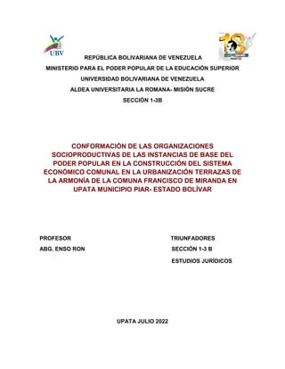 REPÚBLICA BOLIVARIANA DE VENEZUELA
MINISTERIO PARA EL PODER POPULAR DE LA EDUCACIÓN SUPERIOR
UNIVERSIDAD BOLIVARIANA DE VENEZUELA
ALDEA UNIVERSITARIA LA ROMANA- MISIÓN SUCRE
SECCIÓN 1-3B
CONFORMACIÓN DE LAS ORGANIZACIONES
SOCIOPRODUCTIVAS DE LAS INSTANCIAS DE BASE DEL
PODER POPULAR EN LA CONSTRUCCIÓN DEL SISTEMA
ECONÓMICO COMUNAL EN LA URBANIZACIÓN TERRAZAS DE
LA ARMONÍA DE LA COMUNA FRANCISCO DE MIRANDA EN
UPATA MUNICIPIO PIAR- ESTADO BOLÍVAR
PROFESOR TRIUNFADORES
ABG. ENSO RON SECCIÓN 1-3 B
ESTUDIOS JURÍDICOS
UPATA JULIO 2022
 