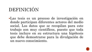 Las tesis es un proceso de investigación en
donde participan diferentes actores del medio
social. Los datos que se recopilan para este
trabajo son muy científicos, puesto que toda
tesis incluye en su estructura una hipótesis
que debe demostrarse para la divulgación de
un nuevo conocimiento.
 
