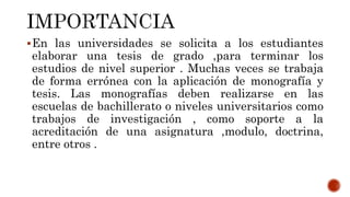 En las universidades se solicita a los estudiantes
elaborar una tesis de grado ,para terminar los
estudios de nivel superior . Muchas veces se trabaja
de forma errónea con la aplicación de monografía y
tesis. Las monografías deben realizarse en las
escuelas de bachillerato o niveles universitarios como
trabajos de investigación , como soporte a la
acreditación de una asignatura ,modulo, doctrina,
entre otros .
 
