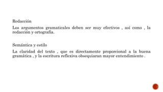 Redacción
Los argumentos gramaticales deben ser muy efectivos , así como , la
redacción y ortografía.
Semántica y estilo
La claridad del texto , que es directamente proporcional a la buena
gramática , y la escritura reflexiva obsequiaran mayor entendimiento .
 