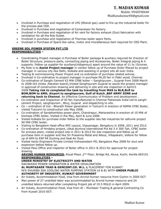 T. MADAN KUMAR
Mobile :9940598440
Madhanakumar84@gmail.com
Madhan Kumar
 Involved in Purchase and negotiation of LPG (Bharat gas) used to fire up the industrial boiler for
the process plat CED.
 Involved in Purchase and negotiation of Compressor for factory.
 Involved in Purchase and negotiation of Air vent for factory exhaust (Duct fabrication with
ventilation for all the Rob Outlet.
 Involved in purchase and negotiation of Thermax boiler spare Parts.
 Involved in Purchase of Spare like valve, motor and miscellaneous item required for CED Plant.
GREENE SOL POWER SYSTEM PVT LTD
RESPONSIBILITIES –
 Coordinating Project manager in Purchase of Boiler package & auxiliary required for Erection of
Boiler Structure, pressure parts, connecting piping and Accessories, Boiler Integral piping & it
supports. Fellow up supplier for auxiliary(indigenous) apart around the value of 11 to 15crores.
 My Role is to Assist Project manager in vendor fellow up of Purchase Order Placed by project
manager in various city like Delhi, Kolkata and assisting in project site all over India.
 Testing & commissioning Power Project and co-ordination of purchase related actives.
 Involved in Co-ordination to project manager in purchase PA,ID fan in Flakt wood, Chennai.
 Co-ordination of Sanghi Cement 63 MW CFBE boiler – Sanghipuram , Gujarat from 2008 March
to 2008 Oct (India ,Pakistan board),Visited Sanghipuram Gujarat to assist the project manager
in approval of construction drawing and delivering in site and site inspection in April15
2008.Taking risk to completed the task by travelling from MAS to BLR,BLR to
BOM,BOM to AMD, Airport to sanghipuram, Gulf of Kutch ,BSF ARMY ZONE and
returning back to Chennai. An Effective Communicator of Problem and development .
 Co-ordination and Inspection of ID fan manufactured in Chennai Flatwoods India Ltd to sanghi
cement Project, sanghipuram , Bhuj, Gujarat and dispatching to site.
 Co – ordination of Ind - Bharath Power generation in Tuticorin in erection of 90MW CFBC Boiler,
visited Tuticorin to construction site May 2008.
 Co-ordination of Saradhambika power plant, Chandrapur, Maharashtra in erection of 10 MW of
biomass CFBC boiler, Visited in the May, April & June 2008.
 Visited Kolkata for purchase order fellow to the supplier des fab industries for adhunik project
90 MW CFBC boiler.
 Visiting to Bangalore Head office RPC Layout, Vijayanagar, Bengaluru in 2008 ,2011 and 2012.
 Co-ordination of Hindalco project, Utkal alumina international Pvt ltd 3 X 300 Tph, CFBC boiler
for process plant, visited project site in 2011 & 2012 for site inspection and fellow up of
purchase item in supplier end like Sri Prasanna Metal and Alloys, Villapakam, Vellore for fellow
up of APH to ESP PA Ducting and Seal Air Duct.
 Visited Vecto Engineers Private Limited Vishwanedam PO, Bangalore May 2008 for duct and
expansion bellow fellow up.
 Visited Peso Office and inspector of Boiler office in 2011 & 2012 for approval for project
drawing.
ARVIND HUMAN RESOURCES, Royal Plaza ,2nd
Floor, Bridge Rd, Aluva, Kochi, Kerela 683101
RESPONSIBILITIES –
UNDER MINISTRY OF ELECTRICITY AND WATER
SWUWAIKH POWER GENERATION & WATER DESALINATION
AL MUNTASAER TRAD & GENCONT.CO. W.L. L PLACEMENT FOR KUWAIT
M/S SHUAIBA SEA COOLING WATER PUMPING STATION (A & B) WITH UNDER PUBLIC
AUTHORITY OF INDUSTRY, KUWAIT GOVERNMENT
 Air tickets, Accommodation Food, Visa from Arvind Human resource from Cochin in 2009 OCT
 Man power of 27 unskilled labor was accommodated by Arvind human resource and 24
unskilled labors returned after completing Project job of 19.5 MGLD in April 2009.
 Air tickets, Accommodation Food, Visa from Al – Muntaser Trading & general Contracting Co
from Kuwait 2010 OCT.
 