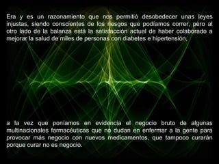 Era y es un razonamiento que nos permitió desobedecer unas leyes injustas, siendo conscientes de los riesgos que podíamos correr, pero al otro lado de la balanza está la satisfacción actual de haber colaborado a mejorar la salud de miles de personas con diabetes e hipertensión,  a la vez que poníamos en evidencia el negocio bruto de algunas multinacionales farmacéuticas que no dudan en enfermar a la gente para provocar más negocio con nuevos medicamentos, que tampoco curarán porque curar no es negocio. 
