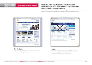 PENSIONS                        AUDIENCE SEGMENTATION                                      WEBSITES THAT USE AUDIENCE SEGMENTATION
©        DIGITAL BENCHMARK                                                                 DEMONSTRATE THAT THEY WANT TO ANTICIPATE AND
                                                                                           UNDERSTAND CUSTOMER NEEDS.
                                                                                           People respond favourably to familiarity, personalisation and being able to follow a clear path to information that’s
                                                                                           relevant to them. Customers can be segmented by age group, income level, occupation or interests.




                       The Wesleyan                                                                                   Aegon
                       uses occupation segmentation to engage their key customers in the                              organises their website homepage so that it reflects the customers
                       medical, dental, teaching and legal markets.                                                   they want to engage. They helpfully split their website visitors into
                                                                                                                      individuals and businesses, aiding the user journey.




FOR MORE INFORMATION, CONTACT US: LONDON@LASTEXIT.TV • +44 (0)20 7407 7666 // NEWYORK@LASTEXIT.TV • 1(646) 347 4340                                                                                                P 12
 
