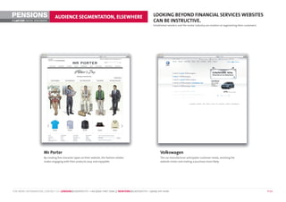 PENSIONS                        AUDIENCE SEGMENTATION, ELSEWHERE                                       LOOKING BEYOND FINANCIAL SERVICES WEBSITES
©        DIGITAL BENCHMARK                                                                             CAN BE INSTRUCTIVE.
                                                                                                       Established retailers and the motor industry are masters at segmenting their customers.




                       Mr Porter                                                                            Volkswagen
                       By creating five character types on their website, the fashion retailer              The car manufacturer anticipates customer needs, assisting the
                       makes engaging with their products easy and enjoyable.                               website visitor and making a purchase more likely.




FOR MORE INFORMATION, CONTACT US: LONDON@LASTEXIT.TV • +44 (0)20 7407 7666 // NEWYORK@LASTEXIT.TV • 1(646) 347 4340                                                                              P 13
 