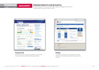 PENSIONS                        ENGAGEMENT                          PENSION PRODUCTS CAN BE PLAYFUL.
                                                                    Tools, games and gizmos can be used to cut through the jargon, and engage potential customers.
©        DIGITAL BENCHMARK
                                                                    This page contain two examples of tools that we like.




                       Standard Life                                                                                     Fidelity
                       This Pension Calculator is easy to use and even fun to interact with.                             The ‘myPlan in retirement’ tool is a quick education. It allows
                       The results are easy to understand and thought-provoking.                                         customers to easily estimate how long their savings will last in
                                                                                                                         retirement.




FOR MORE INFORMATION, CONTACT US: LONDON@LASTEXIT.TV • +44 (0)20 7407 7666 // NEWYORK@LASTEXIT.TV • 1(646) 347 4340                                                                         P 14
 