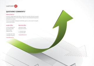 QUESTIONS? COMMENTS?
How to reach us:
Last Exit is a digital agency with offices in New York and London. We exist to provide
unparalleled value to our clients through a rigorous, client-tailored planning process
and world class creative.

To discuss your digital challenges and initiatives, give us a call or email us using the
contact details below.


London office                    New York office
1st Floor, Building 1/2          200 Varick St. #802
The Leathermarket                New York, NY 10014
Weston Street
London SE1 3ET                   t +1 646 307 4340
                                 f +1 425 952 9597
t +44 (0)20 7407 7666
                                 newyork@lastexit.tv
f +44 (0)20 7378 6431

london@lastexit.tv
 